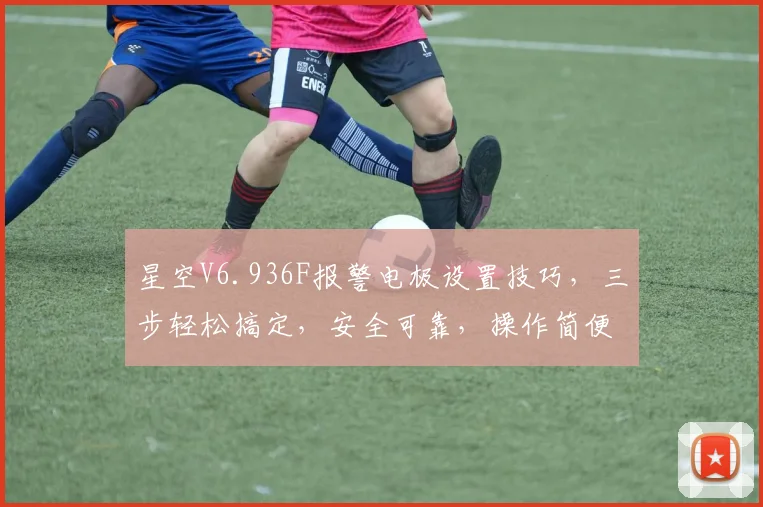 星空V6.936F报警电极设置技巧，三步轻松搞定，安全可靠，操作简便，三重保障，值得信赖。