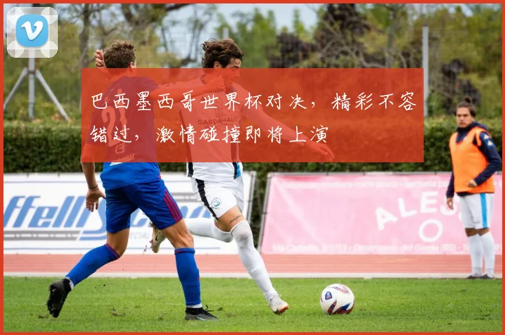 巴西墨西哥世界杯对决，精彩不容错过，激情碰撞即将上演