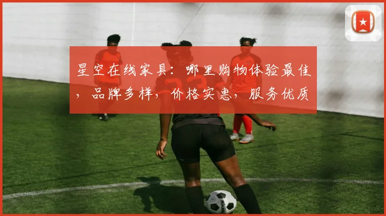 星空在线家具：哪里购物体验最佳，品牌多样，价格实惠，服务优质，推荐给您体验。