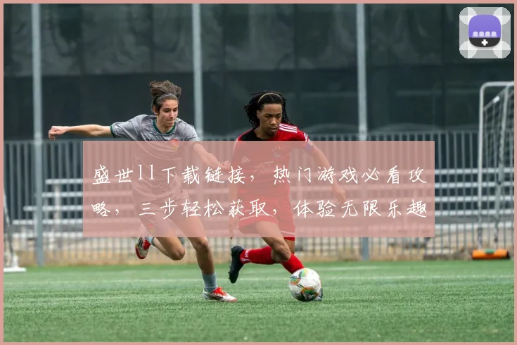 盛世ll下载链接，热门游戏必看攻略，三步轻松获取，体验无限乐趣，不容错过