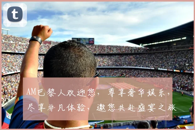 AM巴黎人欢迎您，尊享奢华娱乐，尽享非凡体验，邀您共赴盛宴之旅。