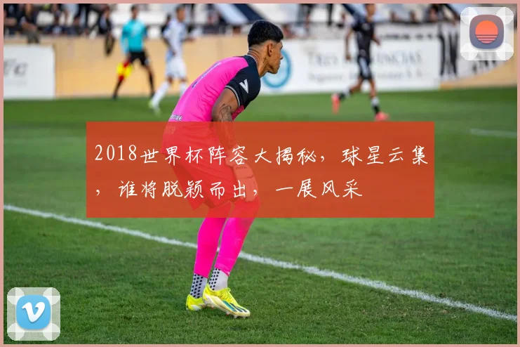 2018世界杯阵容大揭秘，球星云集，谁将脱颖而出，一展风采
