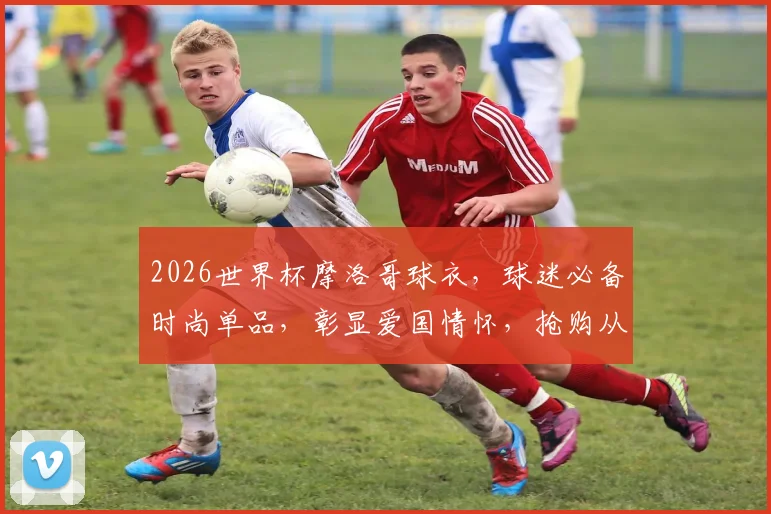 2026世界杯摩洛哥球衣，球迷必备时尚单品，彰显爱国情怀，抢购从速