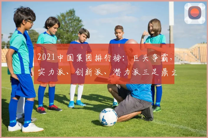 2021中国集团排行榜：巨头争霸，实力派、创新派、潜力派三足鼎立，瞩目焦点