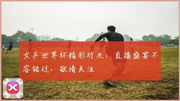 女乒世界杯精彩对决，直播盛宴不容错过，敬请关注