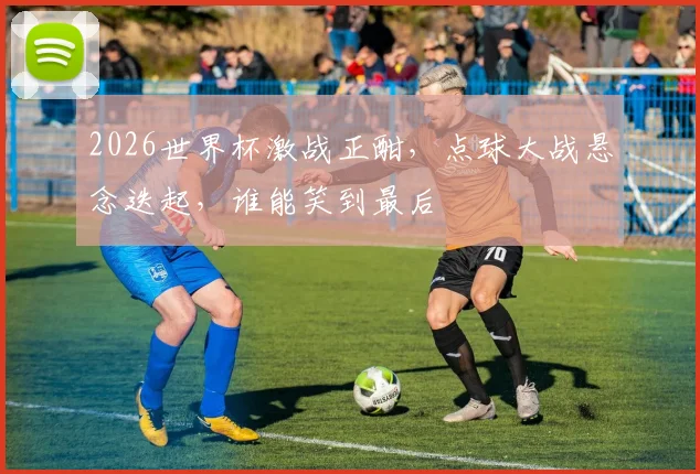 2026世界杯激战正酣，点球大战悬念迭起，谁能笑到最后