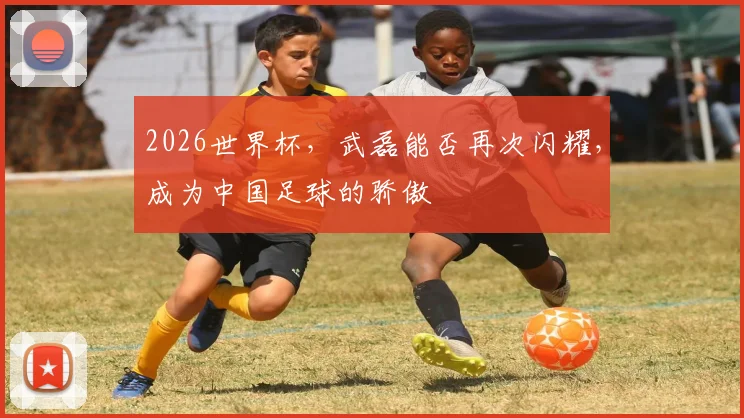 2026世界杯，武磊能否再次闪耀，成为中国足球的骄傲
